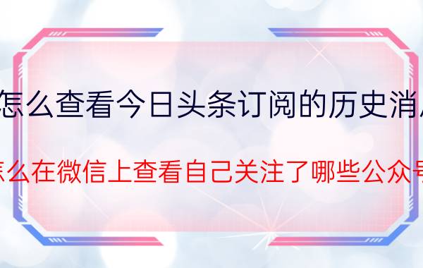 怎么查看今日头条订阅的历史消息 怎么在微信上查看自己关注了哪些公众号？